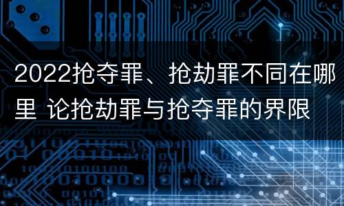 2022抢夺罪、抢劫罪不同在哪里 论抢劫罪与抢夺罪的界限