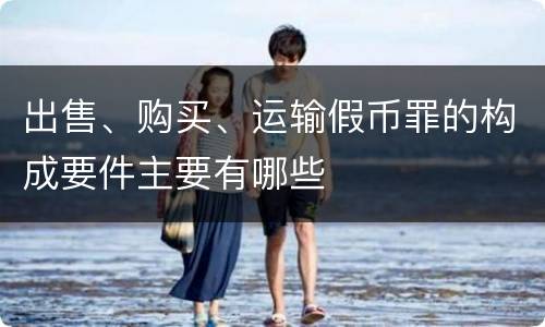 出售、购买、运输假币罪的构成要件主要有哪些
