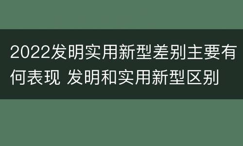 2022发明实用新型差别主要有何表现 发明和实用新型区别