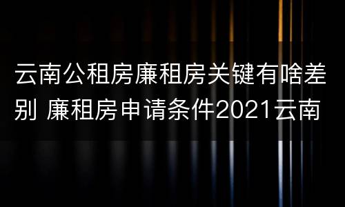 云南公租房廉租房关键有啥差别 廉租房申请条件2021云南
