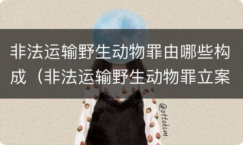 非法运输野生动物罪由哪些构成（非法运输野生动物罪立案标准）