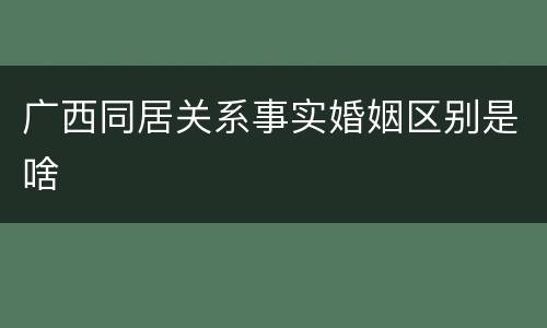 广西同居关系事实婚姻区别是啥
