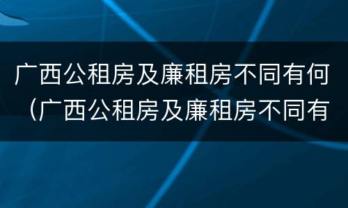 广西公租房及廉租房不同有何（广西公租房及廉租房不同有何区别）