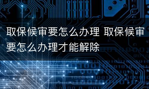 取保候审要怎么办理 取保候审要怎么办理才能解除
