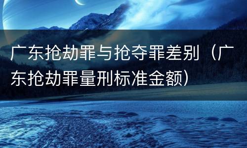 广东抢劫罪与抢夺罪差别（广东抢劫罪量刑标准金额）