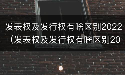 发表权及发行权有啥区别2022（发表权及发行权有啥区别2022年）