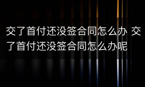 交了首付还没签合同怎么办 交了首付还没签合同怎么办呢