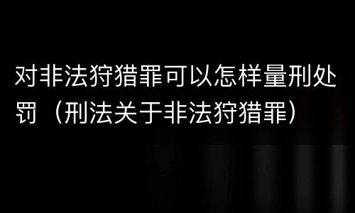 对非法狩猎罪可以怎样量刑处罚（刑法关于非法狩猎罪）