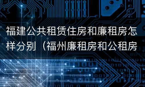 福建公共租赁住房和廉租房怎样分别（福州廉租房和公租房的区别）