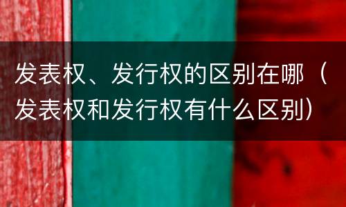发表权、发行权的区别在哪（发表权和发行权有什么区别）