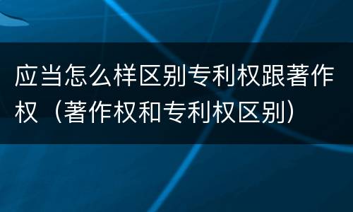 应当怎么样区别专利权跟著作权（著作权和专利权区别）
