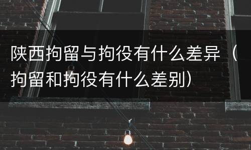 陕西拘留与拘役有什么差异（拘留和拘役有什么差别）