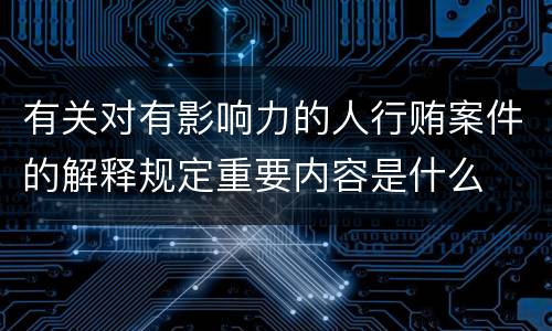 有关对有影响力的人行贿案件的解释规定重要内容是什么