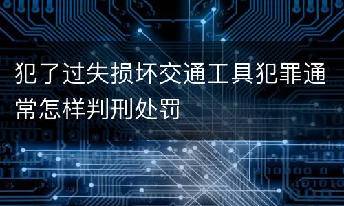 犯了过失损坏交通工具犯罪通常怎样判刑处罚