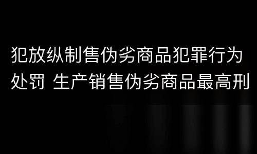 犯放纵制售伪劣商品犯罪行为处罚 生产销售伪劣商品最高刑罚