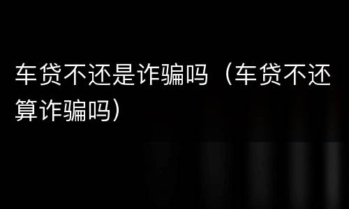车贷不还是诈骗吗（车贷不还算诈骗吗）
