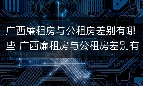 广西廉租房与公租房差别有哪些 广西廉租房与公租房差别有哪些原因