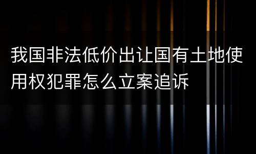 我国非法低价出让国有土地使用权犯罪怎么立案追诉