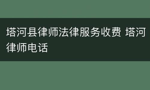 塔河县律师法律服务收费 塔河律师电话