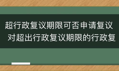 超行政复议期限可否申请复议 对超出行政复议期限的行政复议申请