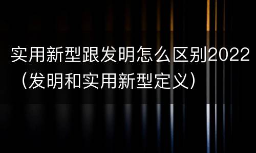 实用新型跟发明怎么区别2022（发明和实用新型定义）