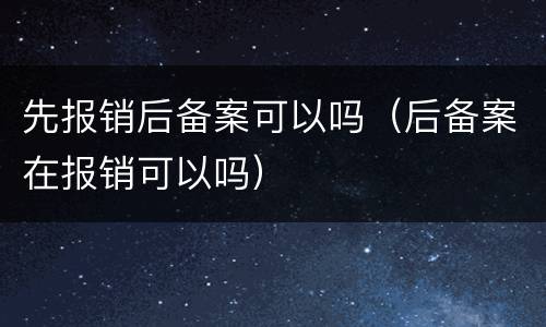 先报销后备案可以吗（后备案在报销可以吗）
