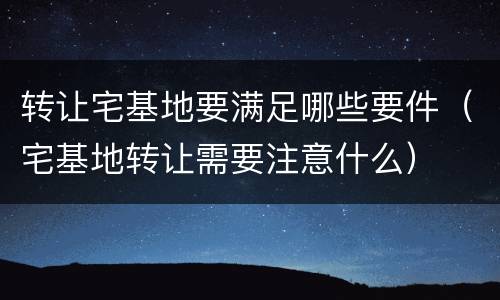 转让宅基地要满足哪些要件（宅基地转让需要注意什么）