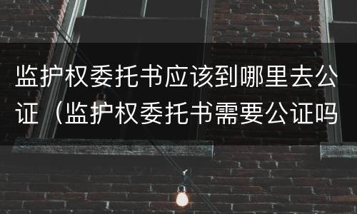 监护权委托书应该到哪里去公证（监护权委托书需要公证吗）