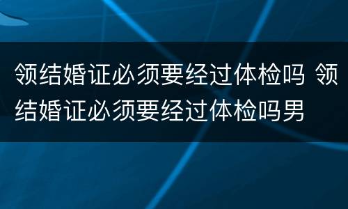 领结婚证必须要经过体检吗 领结婚证必须要经过体检吗男