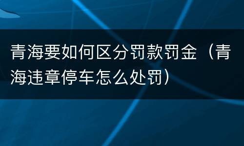 青海要如何区分罚款罚金（青海违章停车怎么处罚）