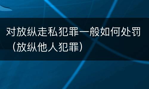 对放纵走私犯罪一般如何处罚（放纵他人犯罪）
