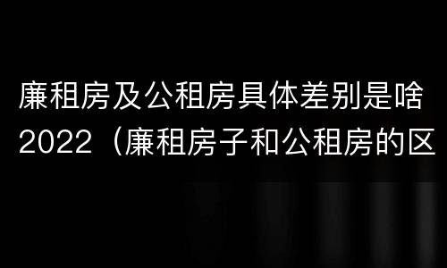 廉租房及公租房具体差别是啥2022（廉租房子和公租房的区别）