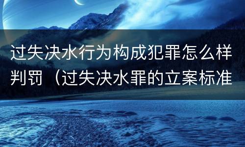 过失决水行为构成犯罪怎么样判罚（过失决水罪的立案标准）