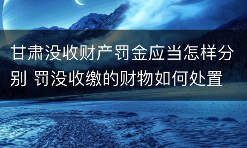 甘肃没收财产罚金应当怎样分别 罚没收缴的财物如何处置