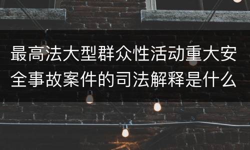 最高法大型群众性活动重大安全事故案件的司法解释是什么