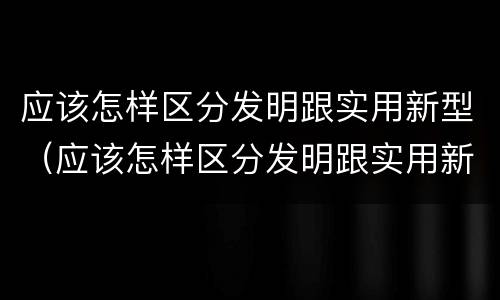 应该怎样区分发明跟实用新型（应该怎样区分发明跟实用新型产品）