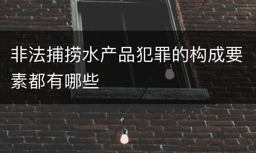 非法捕捞水产品犯罪的构成要素都有哪些