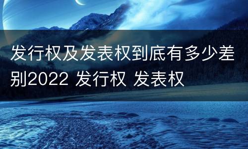 发行权及发表权到底有多少差别2022 发行权 发表权