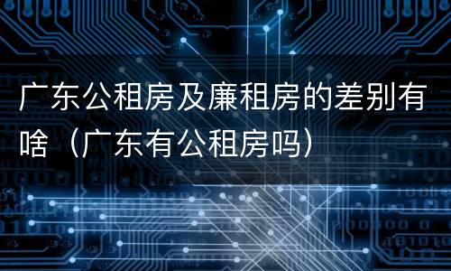 广东公租房及廉租房的差别有啥（广东有公租房吗）
