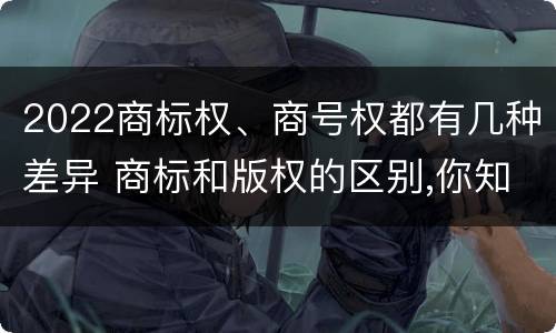 2022商标权、商号权都有几种差异 商标和版权的区别,你知道多少?