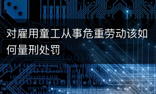 对雇用童工从事危重劳动该如何量刑处罚