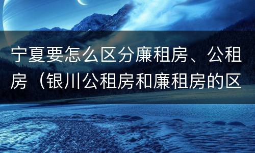 宁夏要怎么区分廉租房、公租房（银川公租房和廉租房的区别）