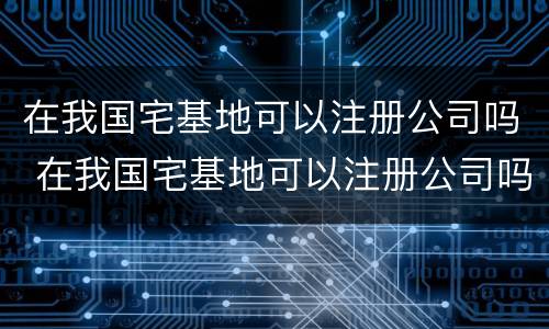 在我国宅基地可以注册公司吗 在我国宅基地可以注册公司吗知乎