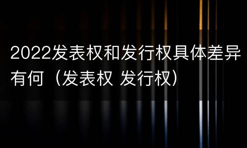 2022发表权和发行权具体差异有何（发表权 发行权）