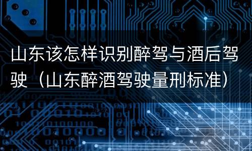 山东该怎样识别醉驾与酒后驾驶（山东醉酒驾驶量刑标准）