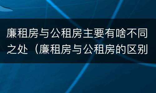 廉租房与公租房主要有啥不同之处（廉租房与公租房的区别在哪里）