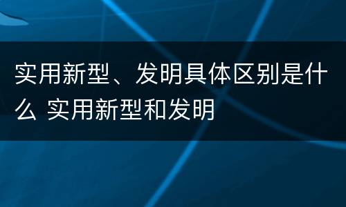 实用新型、发明具体区别是什么 实用新型和发明