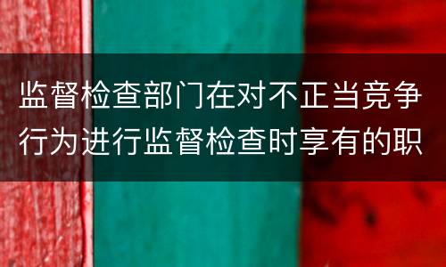 监督检查部门在对不正当竞争行为进行监督检查时享有的职权是什么