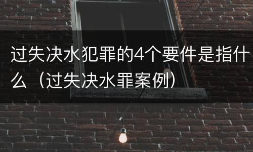 过失决水犯罪的4个要件是指什么（过失决水罪案例）