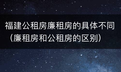 福建公租房廉租房的具体不同（廉租房和公租房的区别）